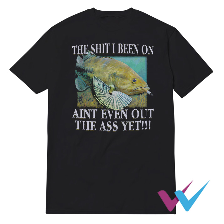 The Shit I Been On Ain't Even Out The Ass Yet T-Shirt
